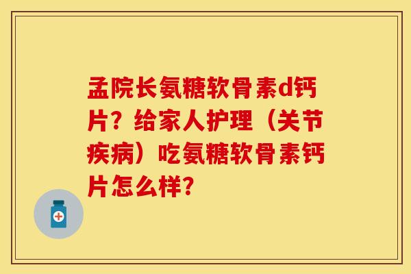 孟院长氨糖软骨素d钙片？给家人护理（关节疾病）吃氨糖软骨素钙片怎么样？