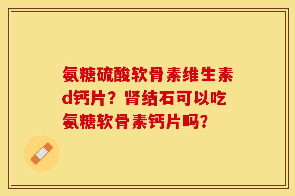 氨糖硫酸软骨素维生素d钙片?结石可以吃氨糖软骨素钙片吗? 氨糖硫酸软骨素维生素d钙片?结石可以吃氨糖软骨素钙片吗?