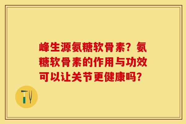 峰生源氨糖软骨素？氨糖软骨素的作用与功效可以让关节更健康吗？