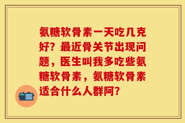 氨糖软骨素一天吃几克好？近骨关节出现问题，医生叫我多吃些氨糖软骨素，氨糖软骨素适合什么人群阿？