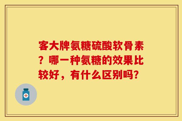 客大牌氨糖硫酸软骨素？哪一种氨糖的效果比较好，有什么区别吗？