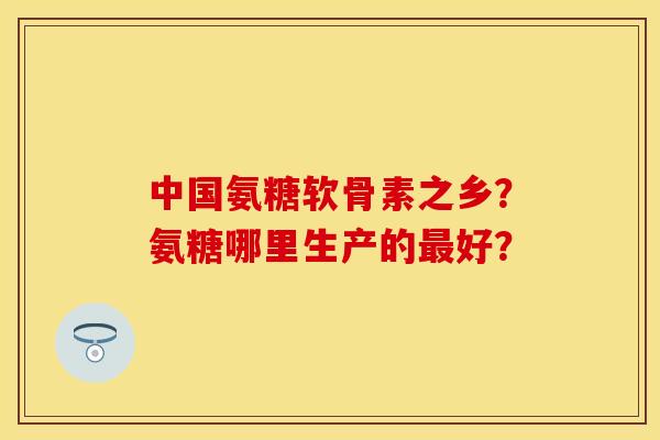 中国氨糖软骨素之乡?氨糖哪里生产的好? 中国氨糖软骨素之乡?氨糖哪里生产的好?