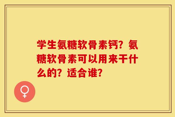 学生氨糖软骨素钙？氨糖软骨素可以用来干什么的？适合谁？