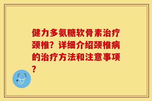 健力多氨糖软骨素治疗颈椎？详细介绍颈椎病的治疗方法和注意事项？