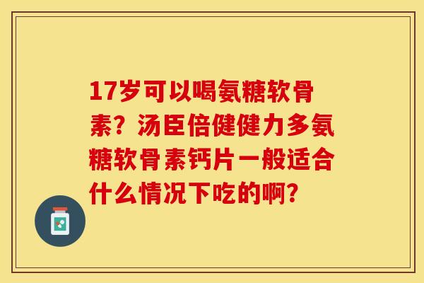 17岁可以喝氨糖软骨素？汤臣倍健健力多氨糖软骨素钙片一般适合什么情况下吃的啊？