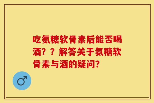 吃氨糖软骨素后能否喝酒？？解答关于氨糖软骨素与酒的疑问？