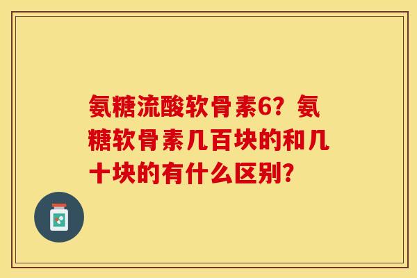 氨糖流酸软骨素6?氨糖软骨素几百块的和几十块的有什么区别? 氨糖流酸软骨素6?氨糖软骨素几百块的和几十块的有什么区别?