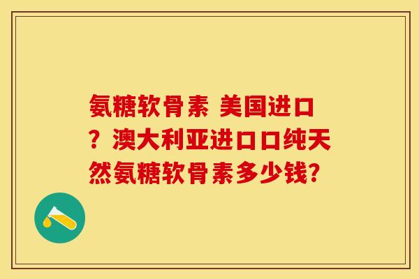 氨糖软骨素 美国进口？澳大利亚进口口纯天然氨糖软骨素多少钱？