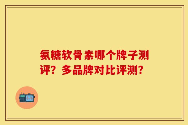 氨糖软骨素哪个牌子测评?多品牌对比评测? 氨糖软骨素哪个牌子测评?多品牌对比评测?