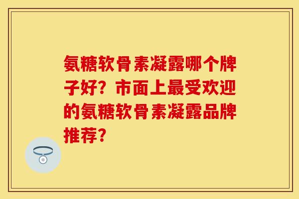 氨糖软骨素凝露哪个牌子好？市面上受欢迎的氨糖软骨素凝露品牌推荐？