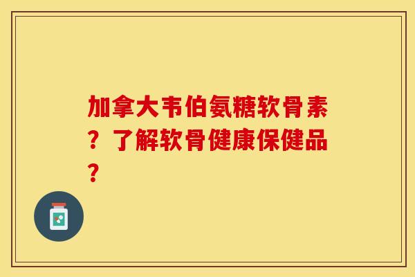 加拿大韦伯氨糖软骨素？了解软骨健康保健品？