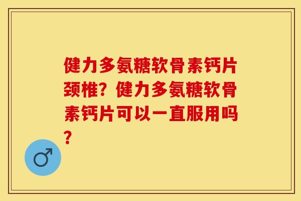 健力多氨糖软骨素钙片颈椎？健力多氨糖软骨素钙片可以一直服用吗？