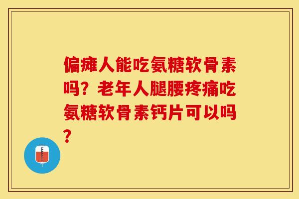 偏瘫人能吃氨糖软骨素吗？老年人腿腰吃氨糖软骨素钙片可以吗？