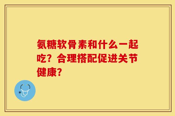 氨糖软骨素和什么一起吃？合理搭配促进关节健康？