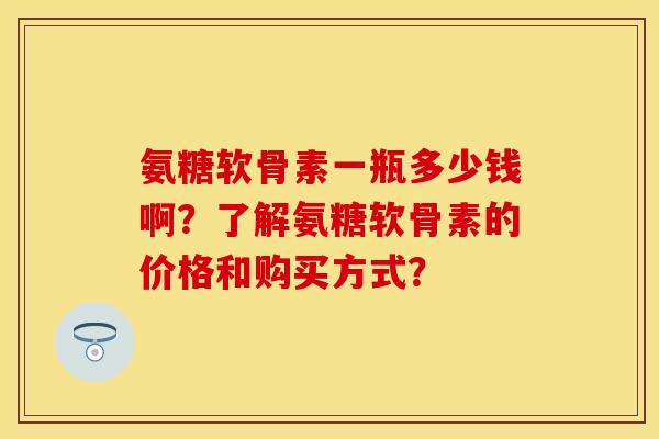 氨糖软骨素一瓶多少钱啊?了解氨糖软骨素的价格和购买方式? 氨糖软骨素一瓶多少钱啊?了解氨糖软骨素的价格和购买方式?