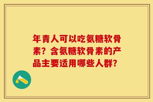 年青人可以吃氨糖软骨素?含氨糖软骨素的产品主要适用哪些人群? 年青人可以吃氨糖软骨素?含氨糖软骨素的产品主要适用哪些人群?