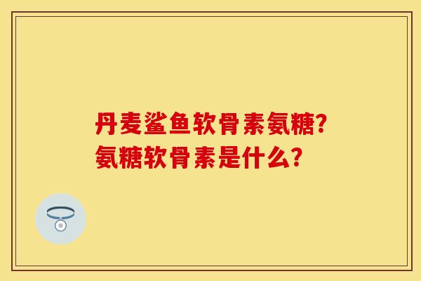 丹麦鲨鱼软骨素氨糖?氨糖软骨素是什么? 丹麦鲨鱼软骨素氨糖?氨糖软骨素是什么?