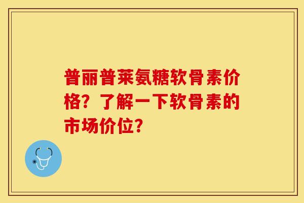 普丽普莱氨糖软骨素价格?了解一下软骨素的市场价位? 普丽普莱氨糖软骨素价格?了解一下软骨素的市场价位?