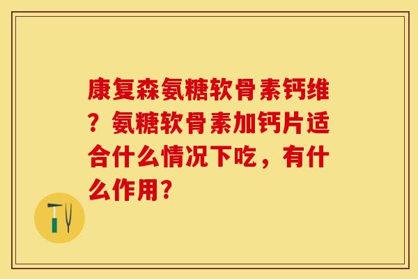 康复森氨糖软骨素钙维？氨糖软骨素加钙片适合什么情况下吃，有什么作用？
