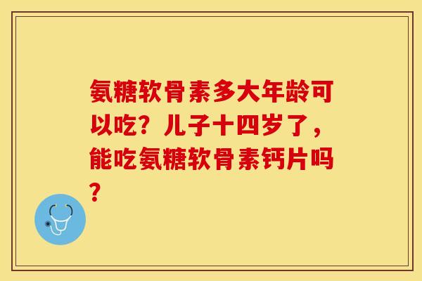 氨糖软骨素多大年龄可以吃？儿子十四岁了，能吃氨糖软骨素钙片吗？