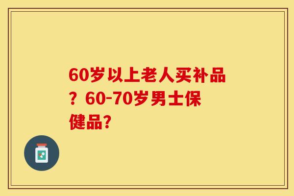 60岁以上老人买补品？60-70岁男士保健品？