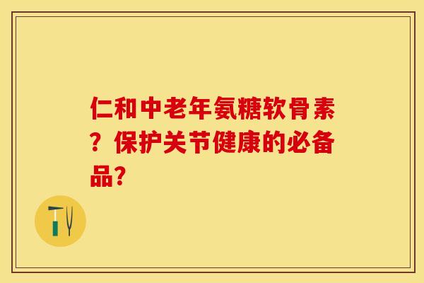 仁和中老年氨糖软骨素？保护关节健康的必备品？