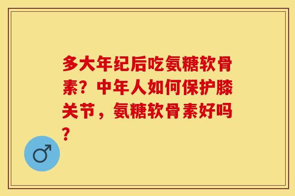 多大年纪后吃氨糖软骨素？中年人如何保护膝关节，氨糖软骨素好吗？