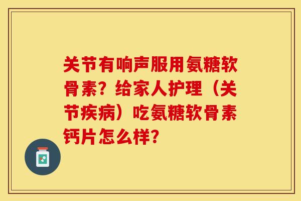 关节有响声服用氨糖软骨素？给家人护理（关节）吃氨糖软骨素钙片怎么样？