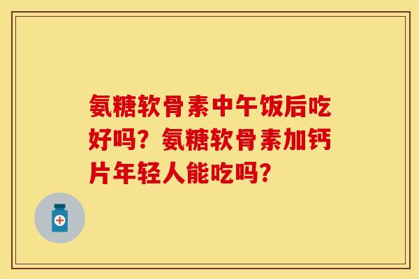 氨糖软骨素中午饭后吃好吗?氨糖软骨素加钙片年轻人能吃吗? 氨糖软骨素中午饭后吃好吗?氨糖软骨素加钙片年轻人能吃吗?