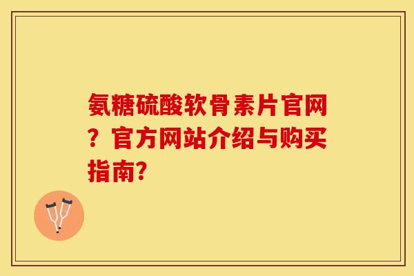 氨糖硫酸软骨素片官网？官方网站介绍与购买指南？
