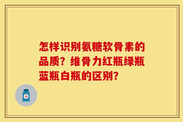 怎样识别氨糖软骨素的品质？维骨力红瓶绿瓶蓝瓶白瓶的区别？