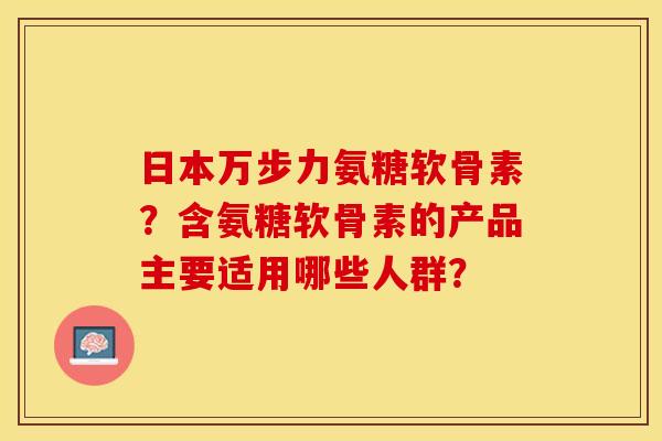 日本万步力氨糖软骨素?含氨糖软骨素的产品主要适用哪些人群? 日本万步力氨糖软骨素?含氨糖软骨素的产品主要适用哪些人群?