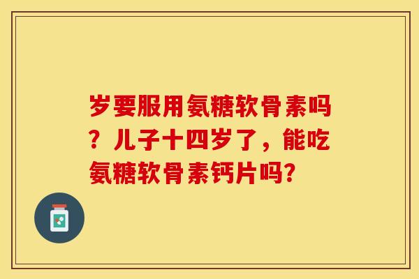 岁要服用氨糖软骨素吗？儿子十四岁了，能吃氨糖软骨素钙片吗？