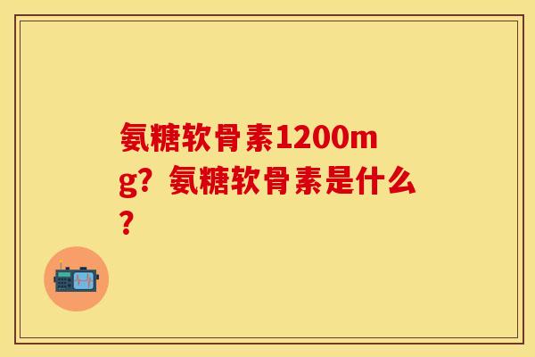 氨糖软骨素1200mg?氨糖软骨素是什么? 氨糖软骨素1200mg?氨糖软骨素是什么?