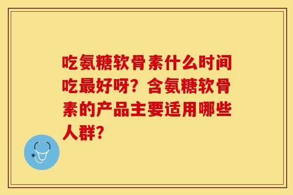 吃氨糖软骨素什么时间吃最好呀？含氨糖软骨素的产品主要适用哪些人群？