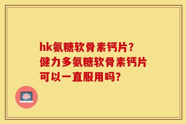 hk氨糖软骨素钙片？健力多氨糖软骨素钙片可以一直服用吗？