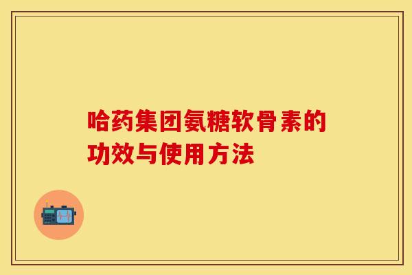 哈药集团氨糖软骨素的功效与使用方法 哈药集团氨糖软骨素的功效与使用方法