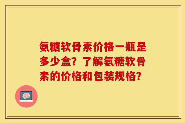 氨糖软骨素价格一瓶是多少盒？了解氨糖软骨素的价格和包装规格？