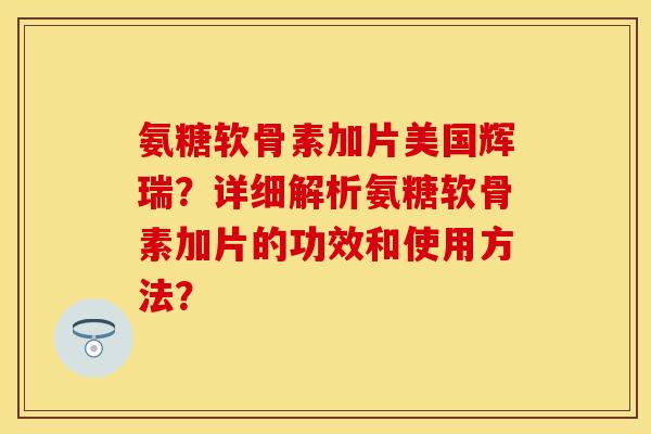 氨糖软骨素加片美国辉瑞？详细解析氨糖软骨素加片的功效和使用方法？