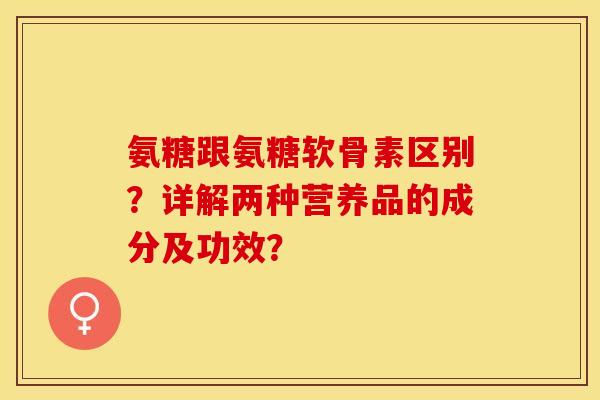 氨糖跟氨糖软骨素区别？详解两种营养品的成分及功效？