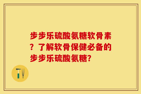 步步乐硫酸氨糖软骨素？了解软骨保健必备的步步乐硫酸氨糖？