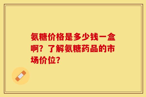 氨糖价格是多少钱一盒啊？了解氨糖药品的市场价位？