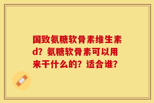 国致氨糖软骨素维生素d?氨糖软骨素可以用来干什么的?适合谁? 国致氨糖软骨素维生素d?氨糖软骨素可以用来干什么的?适合谁?