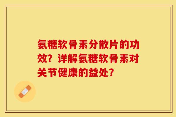 氨糖软骨素分散片的功效?详解氨糖软骨素对关节健康的益处? 氨糖软骨素分散片的功效?详解氨糖软骨素对关节健康的益处?