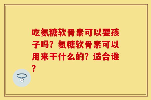 吃氨糖软骨素可以要孩子吗？氨糖软骨素可以用来干什么的？适合谁？