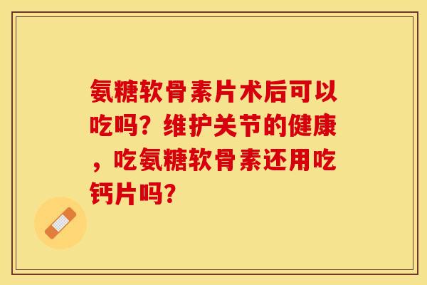 氨糖软骨素片术后可以吃吗？维护关节的健康，吃氨糖软骨素还用吃钙片吗？
