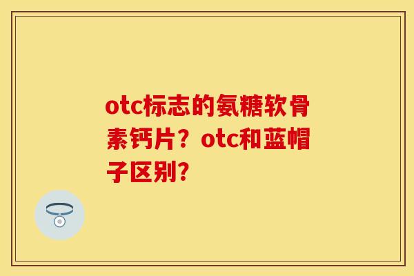 otc标志的氨糖软骨素钙片?otc和蓝帽子区别? otc标志的氨糖软骨素钙片?otc和蓝帽子区别?