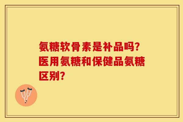氨糖软骨素是补品吗？医用氨糖和保健品氨糖区别？