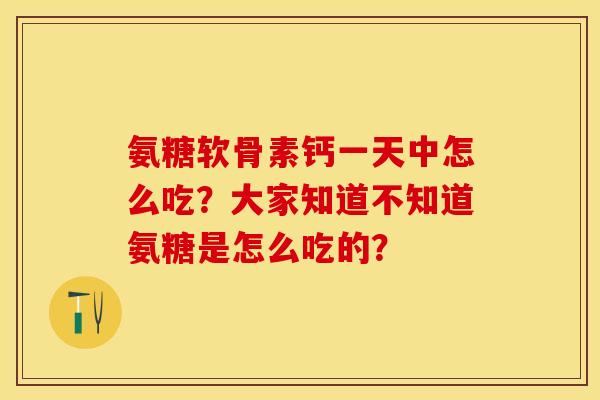 氨糖软骨素钙一天中怎么吃？大家知道不知道氨糖是怎么吃的？