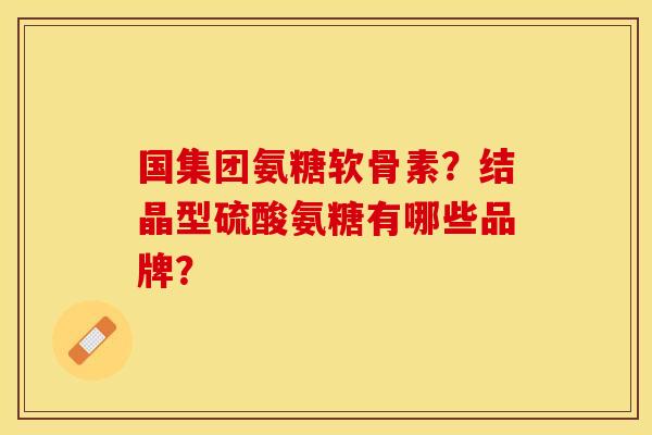 国集团氨糖软骨素?结晶型硫酸氨糖有哪些品牌? 国集团氨糖软骨素?结晶型硫酸氨糖有哪些品牌?